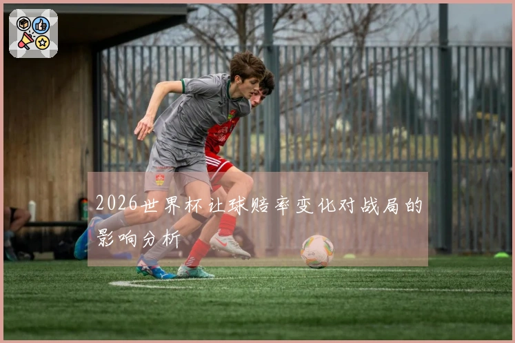 2026世界杯让球赔率变化对战局的影响分析